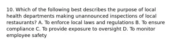 10. Which of the following best describes the purpose of local health departments making unannounced inspections of local restaurants? A. To enforce local laws and regulations B. To ensure compliance C. To provide exposure to oversight D. To monitor employee safety