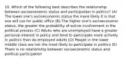 10. Which of the following best describes the relationship between socioeconomic status and participation in politics? (A) The lower one's socioeconomic status the more likely it is that one will run for public office (B) The higher one's socioeconomic status, the greater the probability of active involvement in the political process (C) Adults who are unemployed have a greater personal interest in policy and tend to participate more actively in politics than do employed adults (D) People in the lower middle class are not the most likely to participate in politics (E) There is no relationship between socioeconomic status and political participation