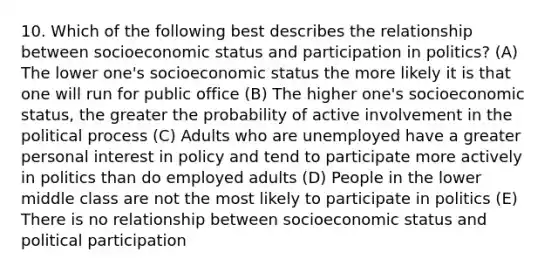 10. Which of the following best describes the relationship between socioeconomic status and participation in politics? (A) The lower one's socioeconomic status the more likely it is that one will run for public office (B) The higher one's socioeconomic status, the greater the probability of active involvement in the political process (C) Adults who are unemployed have a greater personal interest in policy and tend to participate more actively in politics than do employed adults (D) People in the lower middle class are not the most likely to participate in politics (E) There is no relationship between socioeconomic status and political participation