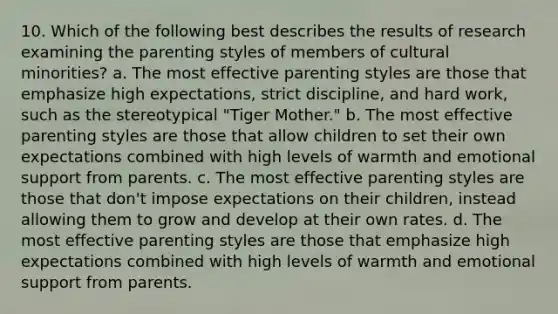 10. Which of the following best describes the results of research examining the parenting styles of members of cultural minorities? a. The most effective parenting styles are those that emphasize high expectations, strict discipline, and hard work, such as the stereotypical "Tiger Mother." b. The most effective parenting styles are those that allow children to set their own expectations combined with high levels of warmth and emotional support from parents. c. The most effective parenting styles are those that don't impose expectations on their children, instead allowing them to grow and develop at their own rates. d. The most effective parenting styles are those that emphasize high expectations combined with high levels of warmth and emotional support from parents.