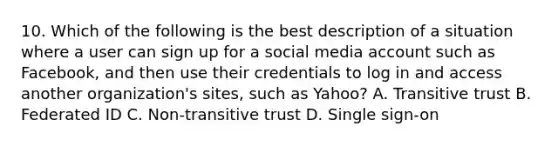 10. Which of the following is the best description of a situation where a user can sign up for a social media account such as Facebook, and then use their credentials to log in and access another organization's sites, such as Yahoo? A. Transitive trust B. Federated ID C. Non-transitive trust D. Single sign-on