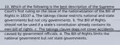 10. Which of the following is the best description of the Supreme Court's first ruling on the issue of the nationalization of the Bill of Rights in 1833? a. The takings clause restricts national and state governments but not city governments. b. The Bill of Rights should not be used if a state's constitution already contains its own bill of rights. c. The takings clause does not cover accidents caused by government officials. d. The Bill of Rights limits the national government but not state governments.