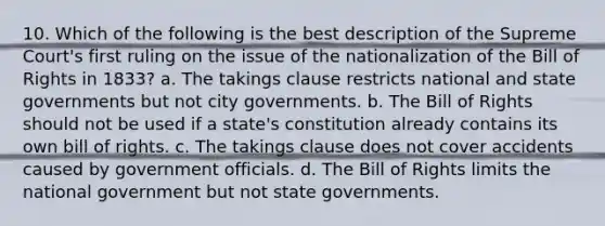 10. Which of the following is the best description of the Supreme Court's first ruling on the issue of the nationalization of the Bill of Rights in 1833? a. The takings clause restricts national and state governments but not city governments. b. The Bill of Rights should not be used if a state's constitution already contains its own bill of rights. c. The takings clause does not cover accidents caused by government officials. d. The Bill of Rights limits the national government but not state governments.