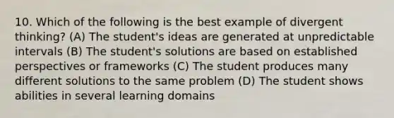 10. Which of the following is the best example of divergent thinking? (A) The student's ideas are generated at unpredictable intervals (B) The student's solutions are based on established perspectives or frameworks (C) The student produces many different solutions to the same problem (D) The student shows abilities in several learning domains