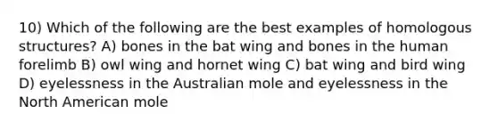 10) Which of the following are the best examples of homologous structures? A) bones in the bat wing and bones in the human forelimb B) owl wing and hornet wing C) bat wing and bird wing D) eyelessness in the Australian mole and eyelessness in the North American mole