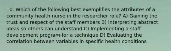 10. Which of the following best exemplifies the attributes of a community health nurse in the researcher role? A) Gaining the trust and respect of the staff members B) Interpreting abstract ideas so others can understand C) Implementing a staff development program for a technique D) Evaluating the correlation between variables in specific health conditions