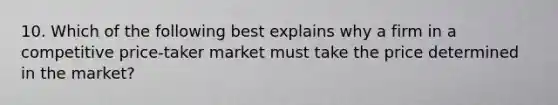 10. Which of the following best explains why a firm in a competitive price-taker market must take the price determined in the market?