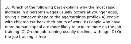 10. Which of the following best explains why the most rapid increase in a person's wages usually occurs at younger ages, giving a concave shape to the age/earnings profile? A) People with children cut back their hours of work. B) People who have more human capital are more likely to acquire more on-the-job training. C) On-the-job training usually declines with age. D) On-the-job training is free