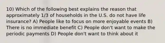 10) Which of the following best explains the reason that approximately 1/3 of households in the U.S. do not have life insurance? A) People like to focus on more enjoyable events B) There is no immediate benefit C) People don't want to make the periodic payments D) People don't want to think about it