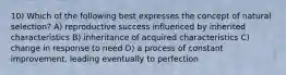 10) Which of the following best expresses the concept of natural selection? A) reproductive success influenced by inherited characteristics B) inheritance of acquired characteristics C) change in response to need D) a process of constant improvement, leading eventually to perfection