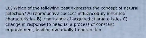 10) Which of the following best expresses the concept of natural selection? A) reproductive success influenced by inherited characteristics B) inheritance of acquired characteristics C) change in response to need D) a process of constant improvement, leading eventually to perfection