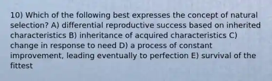 10) Which of the following best expresses the concept of natural selection? A) differential reproductive success based on inherited characteristics B) inheritance of acquired characteristics C) change in response to need D) a process of constant improvement, leading eventually to perfection E) survival of the fittest