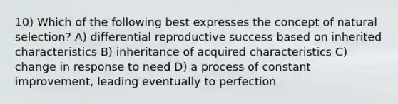 10) Which of the following best expresses the concept of natural selection? A) differential reproductive success based on inherited characteristics B) inheritance of acquired characteristics C) change in response to need D) a process of constant improvement, leading eventually to perfection