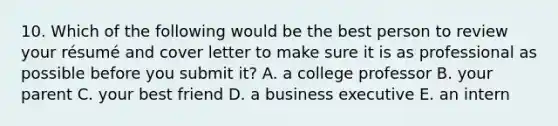 10. Which of the following would be the best person to review your résumé and cover letter to make sure it is as professional as possible before you submit it? A. a college professor B. your parent C. your best friend D. a business executive E. an intern