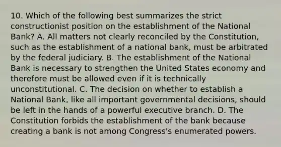 10. Which of the following best summarizes the strict constructionist position on the establishment of the National Bank? A. All matters not clearly reconciled by the Constitution, such as the establishment of a national bank, must be arbitrated by the federal judiciary. B. The establishment of the National Bank is necessary to strengthen the United States economy and therefore must be allowed even if it is technically unconstitutional. C. The decision on whether to establish a National Bank, like all important governmental decisions, should be left in the hands of a powerful executive branch. D. The Constitution forbids the establishment of the bank because creating a bank is not among Congress's enumerated powers.