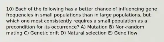 10) Each of the following has a better chance of influencing gene frequencies in small populations than in large populations, but which one most consistently requires a small population as a precondition for its occurrence? A) Mutation B) Non-random mating C) Genetic drift D) Natural selection E) Gene flow