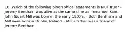 10. Which of the following biographical statements is NOT true? - Jeremy Bentham was alive at the same time as Immanuel Kant. - John Stuart Mill was born in the early 1800's. - Both Bentham and Mill were born in Dublin, Ireland. - Mill's father was a friend of Jeremy Bentham.