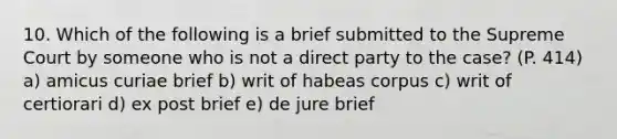 10. Which of the following is a brief submitted to the Supreme Court by someone who is not a direct party to the case? (P. 414) a) amicus curiae brief b) writ of habeas corpus c) writ of certiorari d) ex post brief e) de jure brief