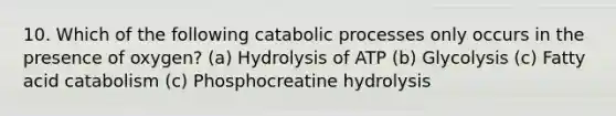 10. Which of the following catabolic processes only occurs in the presence of oxygen? (a) Hydrolysis of ATP (b) Glycolysis (c) Fatty acid catabolism (c) Phosphocreatine hydrolysis