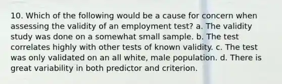 10. Which of the following would be a cause for concern when assessing the validity of an employment test? a. The validity study was done on a somewhat small sample. b. The test correlates highly with other tests of known validity. c. The test was only validated on an all white, male population. d. There is great variability in both predictor and criterion.