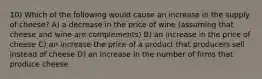 10) Which of the following would cause an increase in the supply of cheese? A) a decrease in the price of wine (assuming that cheese and wine are complements) B) an increase in the price of cheese C) an increase the price of a product that producers sell instead of cheese D) an increase in the number of firms that produce cheese