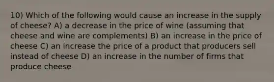 10) Which of the following would cause an increase in the supply of cheese? A) a decrease in the price of wine (assuming that cheese and wine are complements) B) an increase in the price of cheese C) an increase the price of a product that producers sell instead of cheese D) an increase in the number of firms that produce cheese