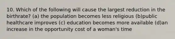 10. Which of the following will cause the largest reduction in the birthrate? (a) the population becomes less religious (b)public healthcare improves (c) education becomes more available (d)an increase in the opportunity cost of a woman's time