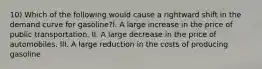 10) Which of the following would cause a rightward shift in the demand curve for gasoline?I. A large increase in the price of public transportation. II. A large decrease in the price of automobiles. III. A large reduction in the costs of producing gasoline