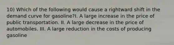 10) Which of the following would cause a rightward shift in the demand curve for gasoline?I. A large increase in the price of public transportation. II. A large decrease in the price of automobiles. III. A large reduction in the costs of producing gasoline