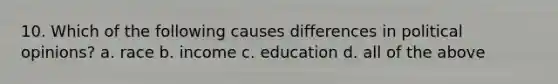 10. Which of the following causes differences in political opinions? a. race b. income c. education d. all of the above