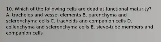 10. Which of the following cells are dead at functional maturity? A. tracheids and vessel elements B. parenchyma and sclerenchyma cells C. tracheids and companion cells D. collenchyma and sclerenchyma cells E. sieve-tube members and companion cells