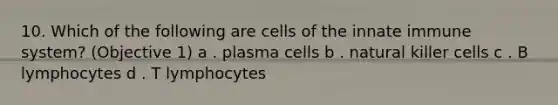 10. Which of the following are cells of the innate immune system? (Objective 1) a . plasma cells b . natural killer cells c . B lymphocytes d . T lymphocytes