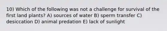 10) Which of the following was not a challenge for survival of the first land plants? A) sources of water B) sperm transfer C) desiccation D) animal predation E) lack of sunlight