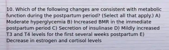 10. Which of the following changes are consistent with metabolic function during the postpartum period? (Select all that apply.) A) Moderate hyperglycemia B) Increased BMR in the immediate postpartum period C) Secretion of insulinase D) Mildly increased T3 and T4 levels for the first several weeks postpartum E) Decrease in estrogen and cortisol levels