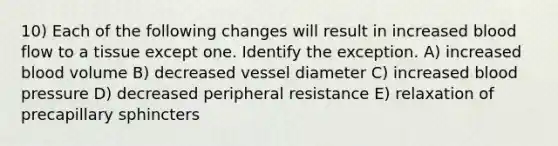 10) Each of the following changes will result in increased blood flow to a tissue except one. Identify the exception. A) increased blood volume B) decreased vessel diameter C) increased blood pressure D) decreased peripheral resistance E) relaxation of precapillary sphincters