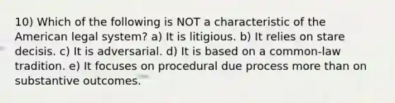 10) Which of the following is NOT a characteristic of the American legal system? a) It is litigious. b) It relies on stare decisis. c) It is adversarial. d) It is based on a common-law tradition. e) It focuses on procedural due process more than on substantive outcomes.