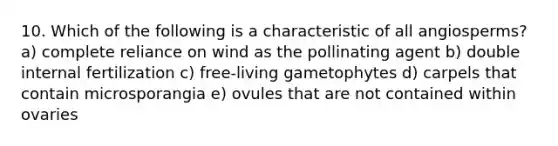 10. Which of the following is a characteristic of all angiosperms? a) complete reliance on wind as the pollinating agent b) double internal fertilization c) free-living gametophytes d) carpels that contain microsporangia e) ovules that are not contained within ovaries