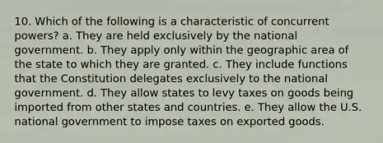 10. Which of the following is a characteristic of concurrent powers? a. They are held exclusively by the national government. b. They apply only within the geographic area of the state to which they are granted. c. They include functions that the Constitution delegates exclusively to the national government. d. They allow states to levy taxes on goods being imported from other states and countries. e. They allow the U.S. national government to impose taxes on exported goods.