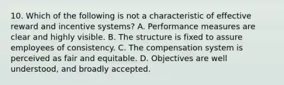 10. Which of the following is not a characteristic of effective reward and incentive systems? A. Performance measures are clear and highly visible. B. The structure is fixed to assure employees of consistency. C. The compensation system is perceived as fair and equitable. D. Objectives are well understood, and broadly accepted.