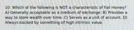 10. Which of the following is NOT a characteristic of fiat money? A) Generally acceptable as a medium of exchange. B) Provides a way to store wealth over time. C) Serves as a unit of account. D) Always backed by something of high intrinsic value.