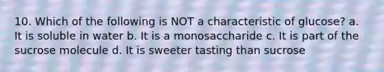 10. Which of the following is NOT a characteristic of glucose? a. It is soluble in water b. It is a monosaccharide c. It is part of the sucrose molecule d. It is sweeter tasting than sucrose