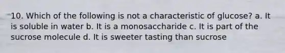 10. Which of the following is not a characteristic of glucose? a. It is soluble in water b. It is a monosaccharide c. It is part of the sucrose molecule d. It is sweeter tasting than sucrose