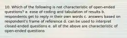 10. Which of the following is not characteristic of open-ended questions? a. ease of coding and tabulation of results b. respondents get to reply in their own words c. answers based on respondent's frame of reference d. can be used to interpret closed-ended questions e. all of the above are characteristic of open-ended questions