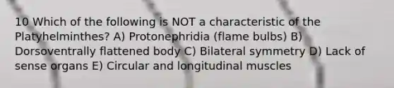 10 Which of the following is NOT a characteristic of the Platyhelminthes? A) Protonephridia (flame bulbs) B) Dorsoventrally flattened body C) Bilateral symmetry D) Lack of sense organs E) Circular and longitudinal muscles