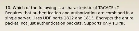 10. Which of the following is a characteristic of TACACS+? Requires that authentication and authorization are combined in a single server. Uses UDP ports 1812 and 1813. Encrypts the entire packet, not just authentication packets. Supports only TCP/IP.