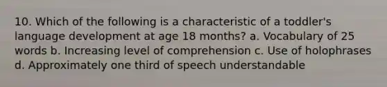 10. Which of the following is a characteristic of a toddler's language development at age 18 months? a. Vocabulary of 25 words b. Increasing level of comprehension c. Use of holophrases d. Approximately one third of speech understandable