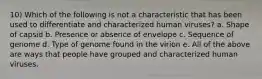 10) Which of the following is not a characteristic that has been used to differentiate and characterized human viruses? a. Shape of capsid b. Presence or absence of envelope c. Sequence of genome d. Type of genome found in the virion e. All of the above are ways that people have grouped and characterized human viruses.