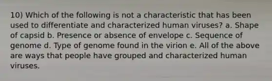 10) Which of the following is not a characteristic that has been used to differentiate and characterized human viruses? a. Shape of capsid b. Presence or absence of envelope c. Sequence of genome d. Type of genome found in the virion e. All of the above are ways that people have grouped and characterized human viruses.