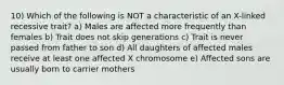 10) Which of the following is NOT a characteristic of an X-linked recessive trait? a) Males are affected more frequently than females b) Trait does not skip generations c) Trait is never passed from father to son d) All daughters of affected males receive at least one affected X chromosome e) Affected sons are usually born to carrier mothers