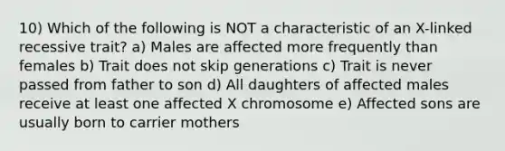 10) Which of the following is NOT a characteristic of an X-linked recessive trait? a) Males are affected more frequently than females b) Trait does not skip generations c) Trait is never passed from father to son d) All daughters of affected males receive at least one affected X chromosome e) Affected sons are usually born to carrier mothers